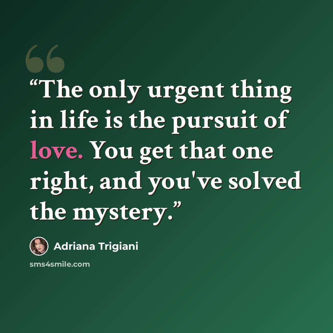 “The only urgent thing in life is the pursuit of love. You get that one right, and you've solved the mystery.” quote by Adriana Trigiani