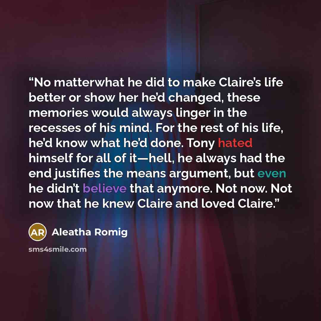“No matterwhat he did to make Claire’s life better or show her he’d changed, these memories would always linger in the recesses of his mind. For the rest of his life, he’d know what he’d done. Tony hated himself for all of it—hell, he always had the end justifies the means argument, but even he…” quote by Aleatha Romig