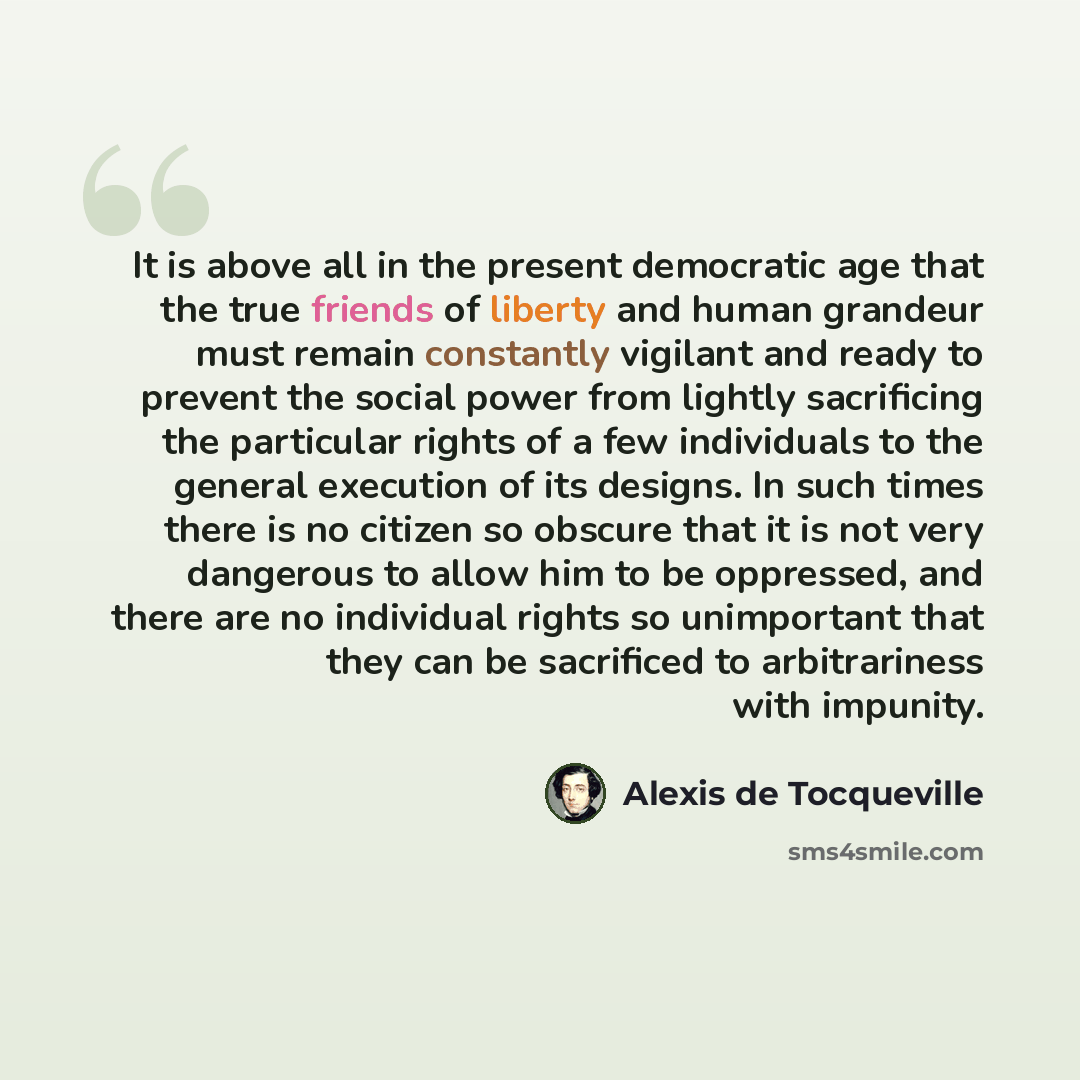 “It is above all in the present democratic age that the true friends of liberty and human grandeur must remain constantly vigilant and ready to prevent the social power from lightly sacrificing the particular rights of a few individuals to the general execution of its designs. In such times there…” quote by Alexis de Tocqueville