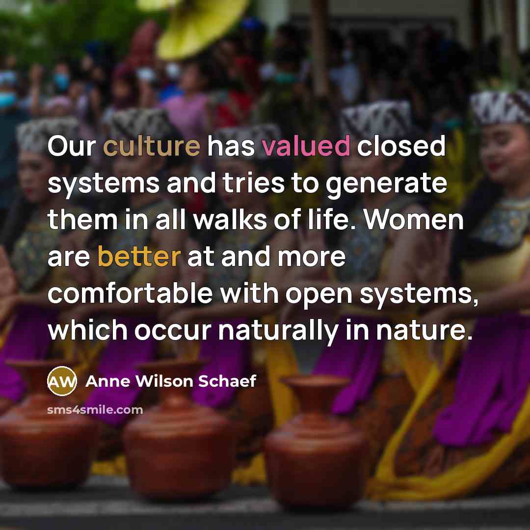 “Our culture has valued closed systems and tries to generate them in all walks of life. Women are better at and more comfortable with open systems, which occur naturally in nature.” quote by Anne Wilson Schaef