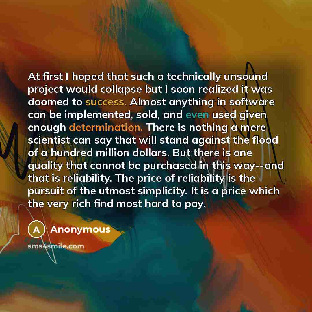“At first I hoped that such a technically unsound project would collapse but I soon realized it was doomed to success. Almost anything in software can be implemented, sold, and even used given enough determination. There is nothing a mere scientist can say that will stand against the flood of a…” quote by Anonymous