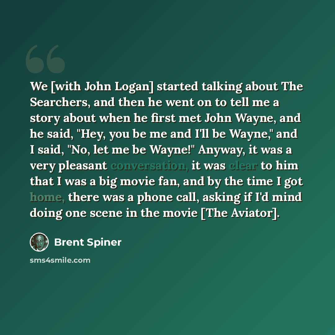 “We [with John Logan] started talking about The Searchers, and then he went on to tell me a story about when he first met John Wayne, and he said, "Hey, you be me and I'll be Wayne," and I said, "No, let me be Wayne!" Anyway, it was a very pleasant conversation, it was clear to him that I was a big…” quote by Brent Spiner