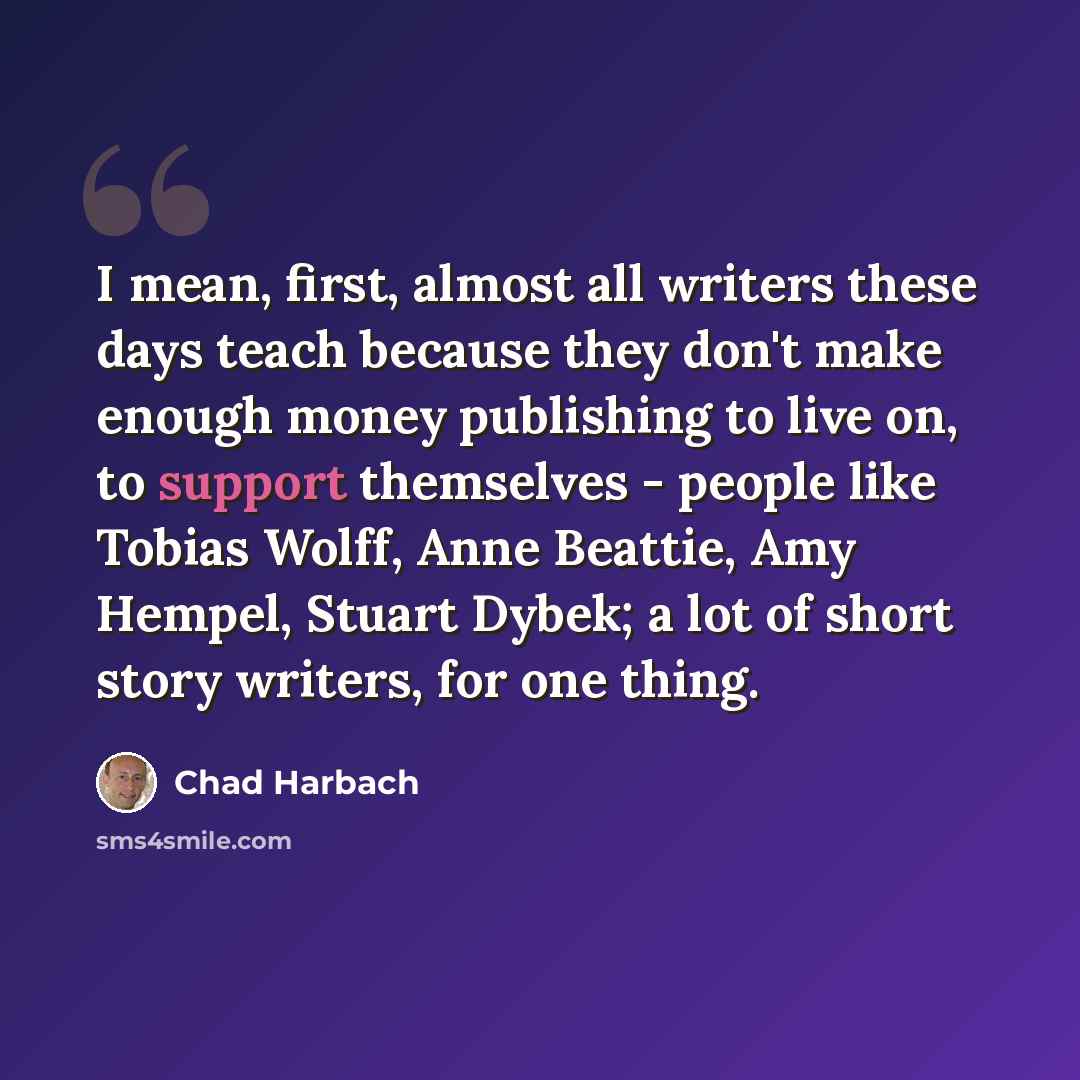 “I mean, first, almost all writers these days teach because they don't make enough money publishing to live on, to support themselves - people like Tobias Wolff, Anne Beattie, Amy Hempel, Stuart Dybek; a lot of short story writers, for one thing.” quote by Chad Harbach
