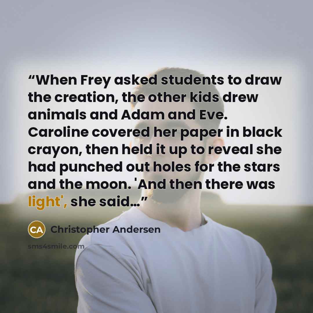 “When Frey asked students to draw the creation, the other kids drew animals and Adam and Eve. Caroline covered her paper in black crayon, then held it up to reveal she had punched out holes for the stars and the moon. 'And then there was light', she said…” quote by Christopher Andersen