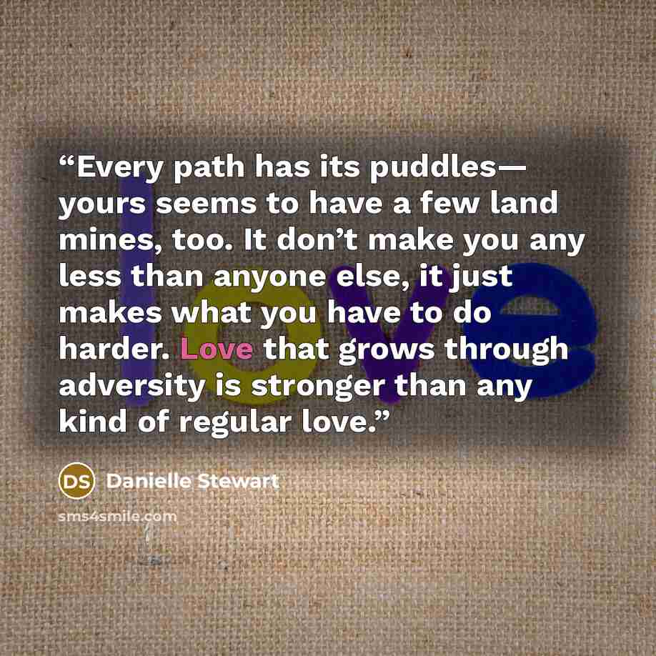 “Every path has its puddles— yours seems to have a few land mines, too. It don’t make you any less than anyone else, it just makes what you have to do harder. Love that grows through adversity is stronger than any kind of regular love.” quote by Danielle Stewart
