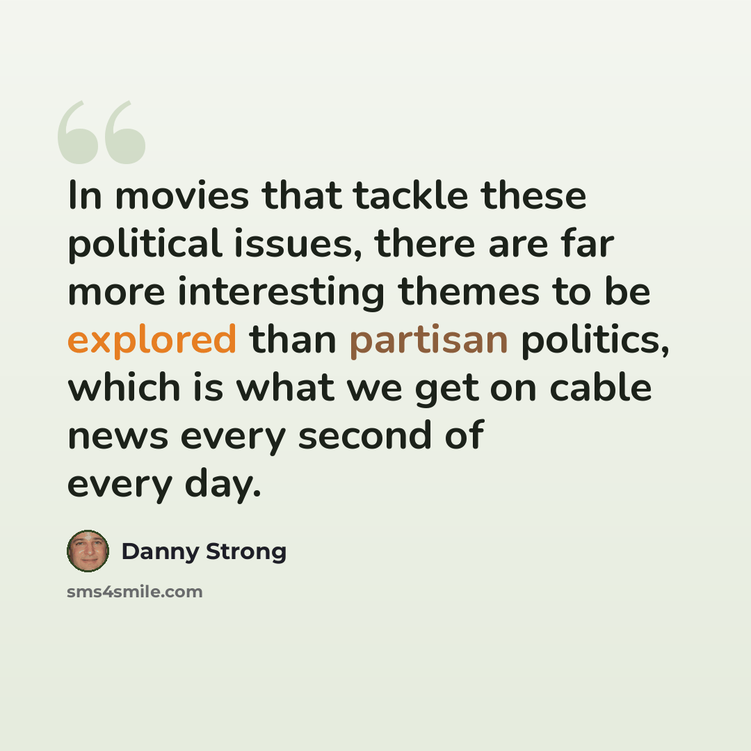 “In movies that tackle these political issues, there are far more interesting themes to be explored than partisan politics, which is what we get on cable news every second of every day.” quote by Danny Strong