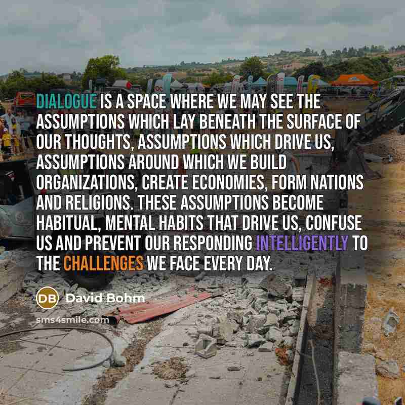 “Dialogue is a space where we may see the assumptions which lay beneath the surface of our thoughts, assumptions which drive us, assumptions around which we build organizations, create economies, form nations and religions. These assumptions become habitual, mental habits that drive us, confuse us…” quote by David Bohm