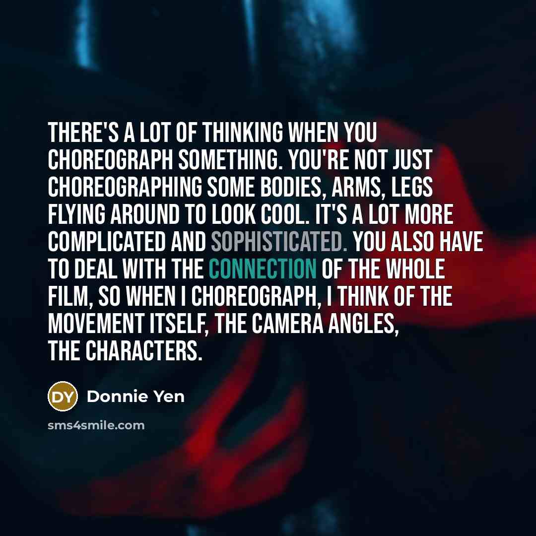 “There's a lot of thinking when you choreograph something. You're not just choreographing some bodies, arms, legs flying around to look cool. It's a lot more complicated and sophisticated. You also have to deal with the connection of the whole film, so when I choreograph, I think of the movement…” quote by Donnie Yen