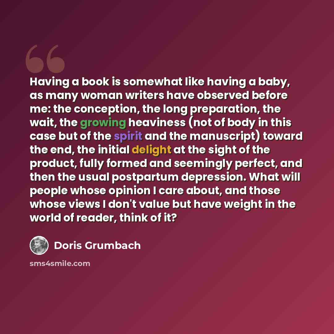 “Having a book is somewhat like having a baby, as many woman writers have observed before me: the conception, the long preparation, the wait, the growing heaviness (not of body in this case but of the spirit and the manuscript) toward the end, the initial delight at the sight of the product, fully…” quote by Doris Grumbach