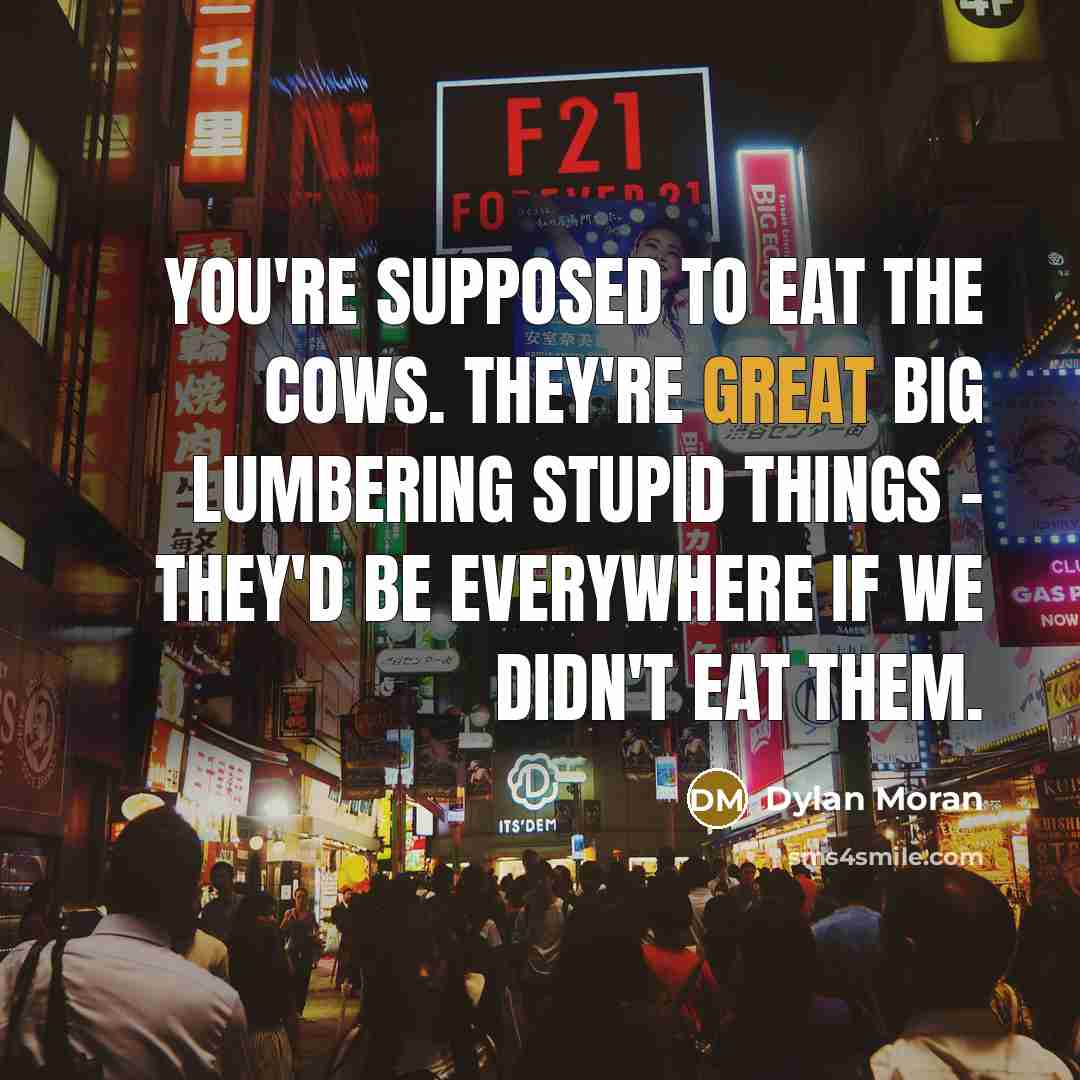 “You're supposed to eat the cows. They're great big lumbering stupid things - they'd be everywhere if we didn't eat them.” quote by Dylan Moran
