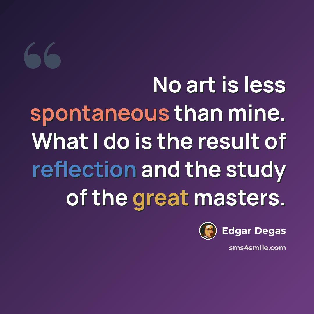 “No art is less spontaneous than mine. What I do is the result of reflection and the study of the great masters.” quote by Edgar Degas
