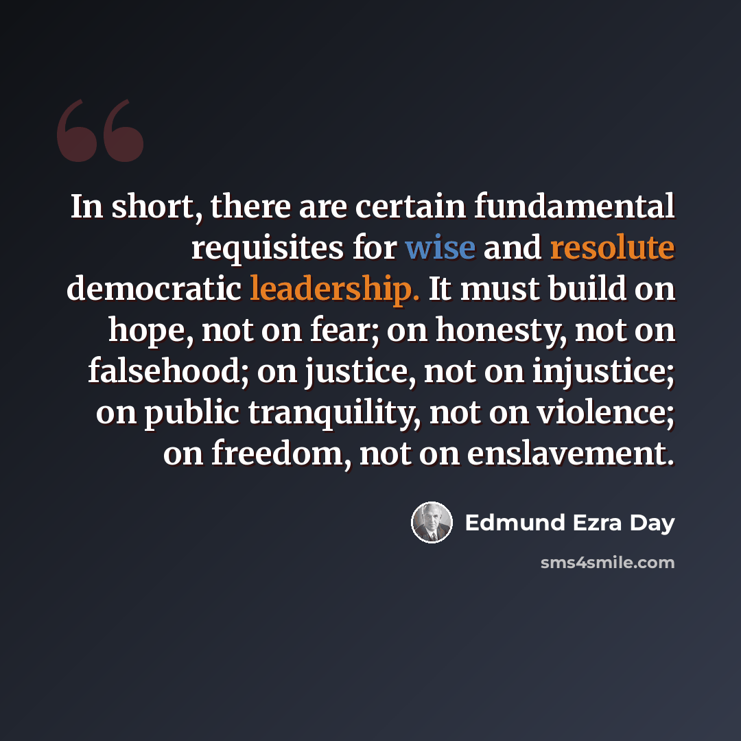 “In short, there are certain fundamental requisites for wise and resolute democratic leadership. It must build on hope, not on fear; on honesty, not on falsehood; on justice, not on injustice; on public tranquility, not on violence; on freedom, not on enslavement.” quote by Edmund Ezra Day
