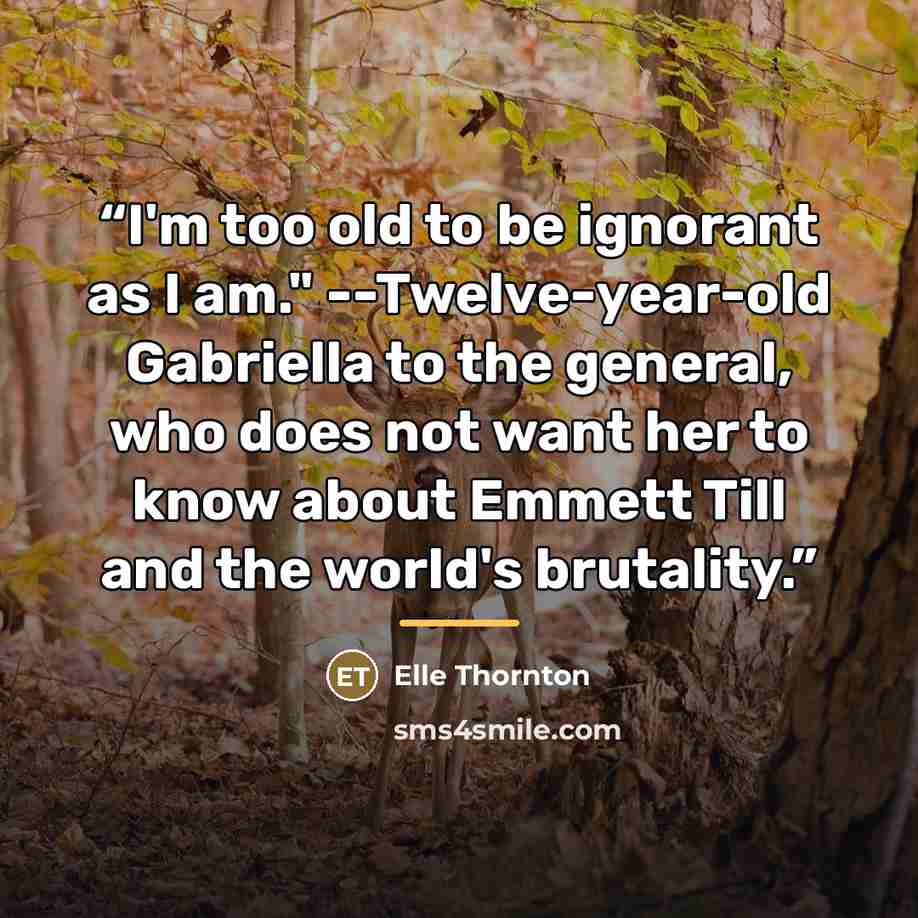 “I'm too old to be ignorant as I am." --Twelve-year-old Gabriella to the general, who does not want her to know about Emmett Till and the world's brutality.” quote by Elle Thornton