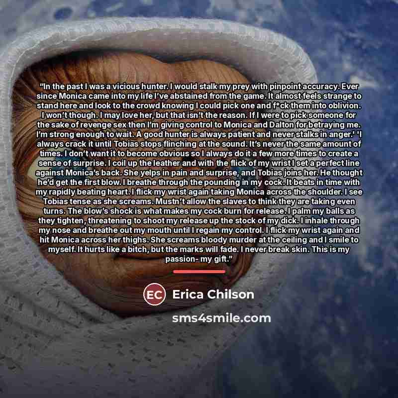 “In the past I was a vicious hunter. I would stalk my prey with pinpoint accuracy. Ever since Monica came into my life I’ve abstained from the game. It almost feels strange to stand here and look to the crowd knowing I could pick one and f*ck them into oblivion. I won’t though. I may love her, but…” quote by Erica Chilson