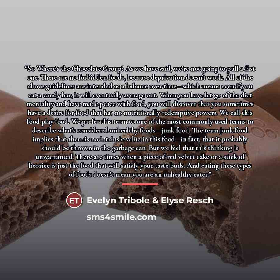 “So Where’s the Chocolate Group? As we have said, we’re not going to pull a fast one. There are no forbidden foods, because deprivation doesn’t work. All of the above guidelines are intended as a balance over time—which means even if you eat a candy bar, it will eventually average out. When you…” quote by Evelyn Tribole & Elyse Resch