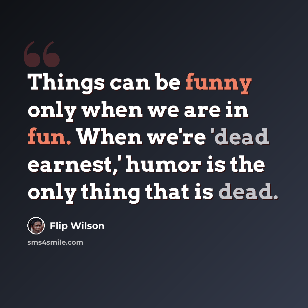 “Things can be funny only when we are in fun. When we're 'dead earnest,' humor is the only thing that is dead.” quote by Flip Wilson