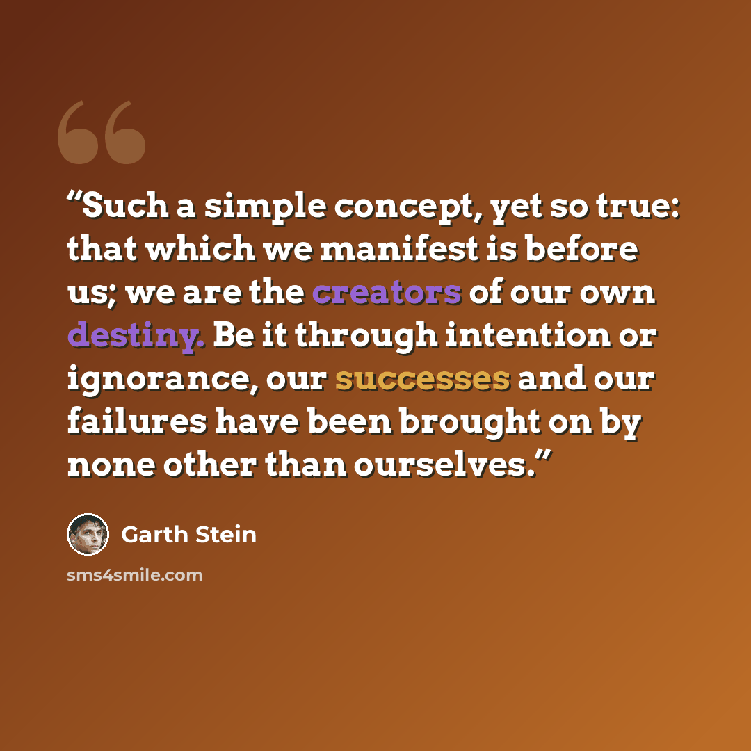 “Such a simple concept, yet so true: that which we manifest is before us; we are the creators of our own destiny. Be it through intention or ignorance, our successes and our failures have been brought on by none other than ourselves.” quote by Garth Stein