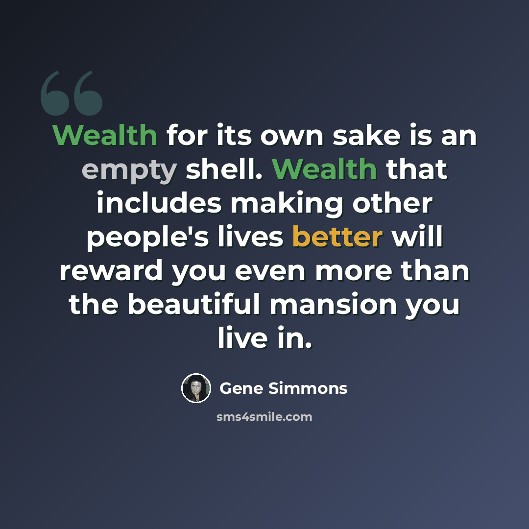 “Wealth for its own sake is an empty shell. Wealth that includes making other people's lives better will reward you even more than the beautiful mansion you live in.” quote by Gene Simmons