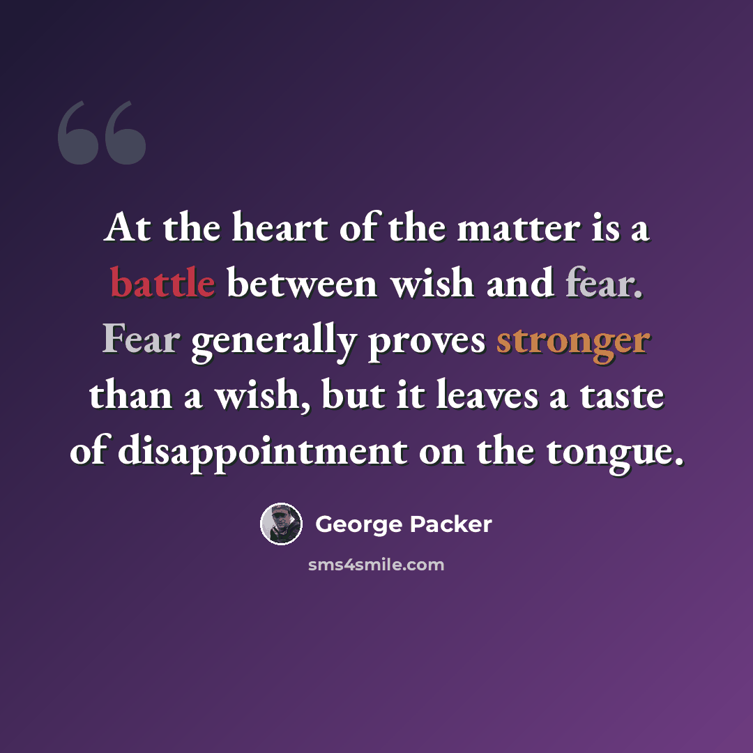 “At the heart of the matter is a battle between wish and fear. Fear generally proves stronger than a wish, but it leaves a taste of disappointment on the tongue.” quote by George Packer