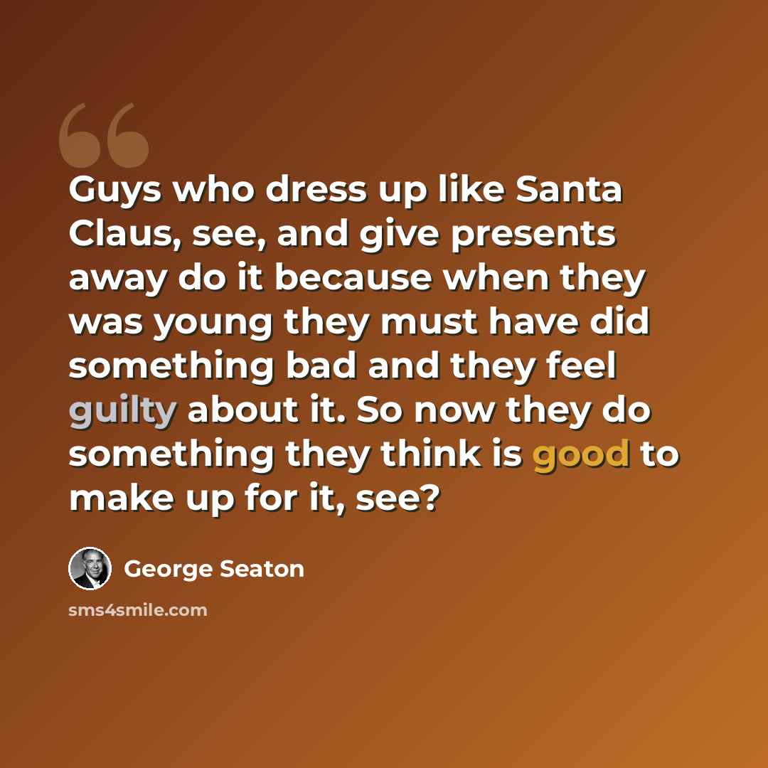 “Guys who dress up like Santa Claus, see, and give presents away do it because when they was young they must have did something bad and they feel guilty about it. So now they do something they think is good to make up for it, see?” quote by George Seaton