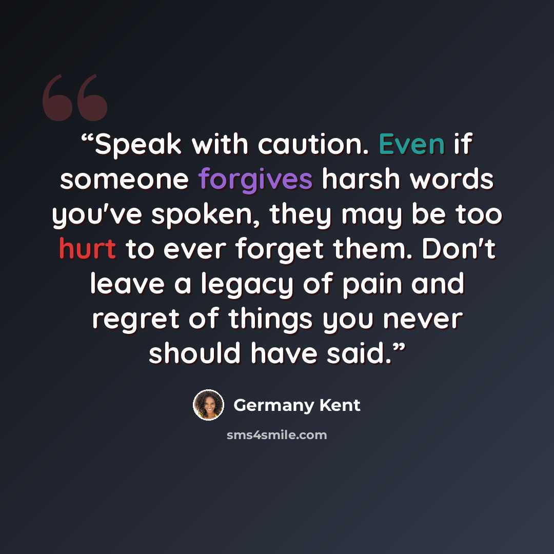 “Speak with caution. Even if someone forgives harsh words you've spoken, they may be too hurt to ever forget them. Don't leave a legacy of pain and regret of things you never should have said.” quote by Germany Kent