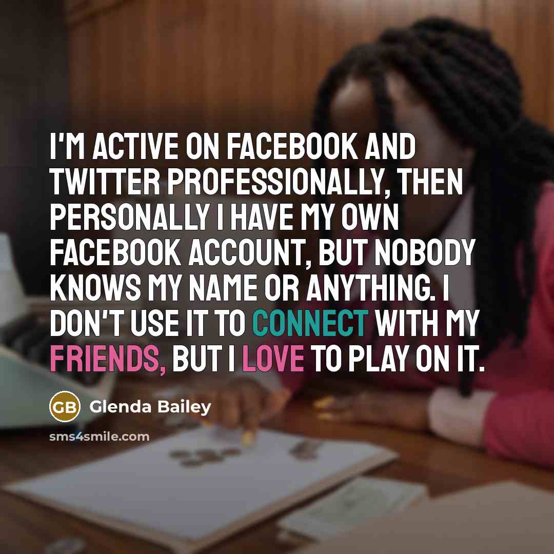 “I'm active on Facebook and Twitter professionally, then personally I have my own Facebook account, but nobody knows my name or anything. I don't use it to connect with my friends, but I love to play on it.” quote by Glenda Bailey
