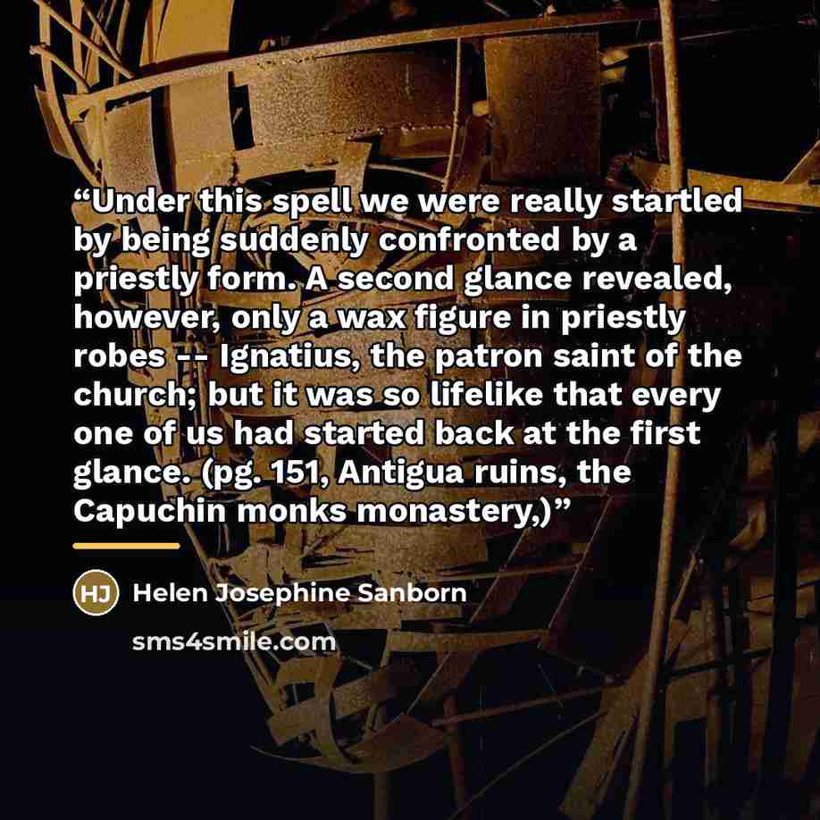 “Under this spell we were really startled by being suddenly confronted by a priestly form. A second glance revealed, however, only a wax figure in priestly robes -- Ignatius, the patron saint of the church; but it was so lifelike that every one of us had started back at the first glance. (pg. 151…” quote by Helen Josephine Sanborn