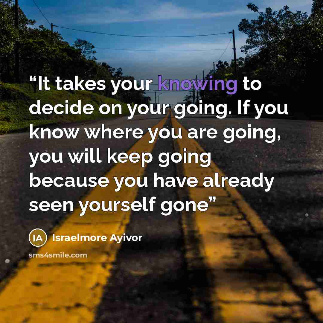 “It takes your knowing to decide on your going. If you know where you are going, you will keep going because you have already seen yourself gone” quote by Israelmore Ayivor