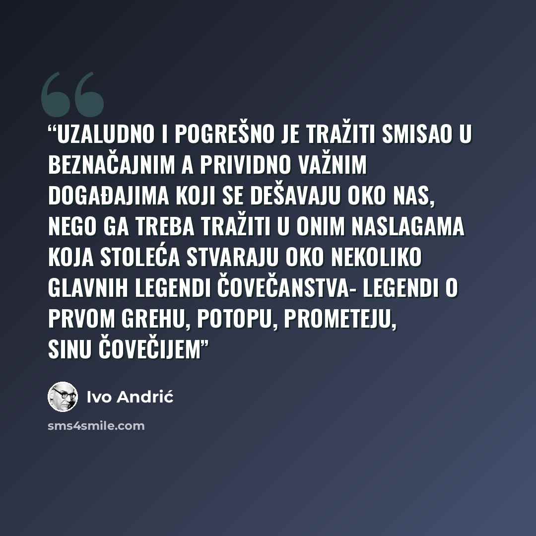 “Uzaludno i pogrešno je tražiti smisao u beznačajnim a prividno važnim događajima koji se dešavaju oko nas, nego ga treba tražiti u onim naslagama koja stoleća stvaraju oko nekoliko glavnih legendi čovečanstva- legendi o prvom grehu, potopu, Prometeju, Sinu čovečijem” quote by Ivo Andrić