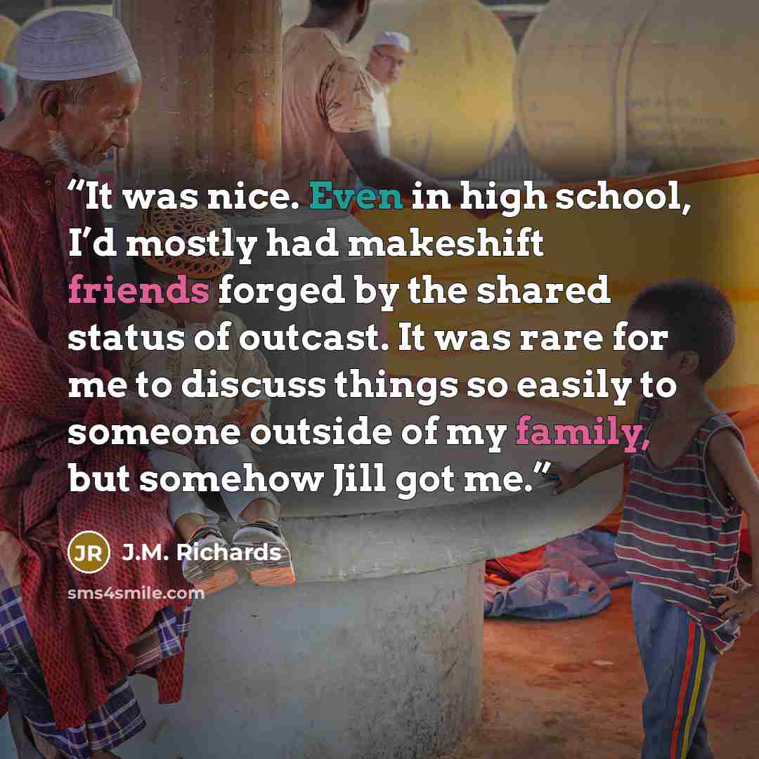 “It was nice. Even in high school, I’d mostly had makeshift friends forged by the shared status of outcast. It was rare for me to discuss things so easily to someone outside of my family, but somehow Jill got me.” quote by J.M. Richards