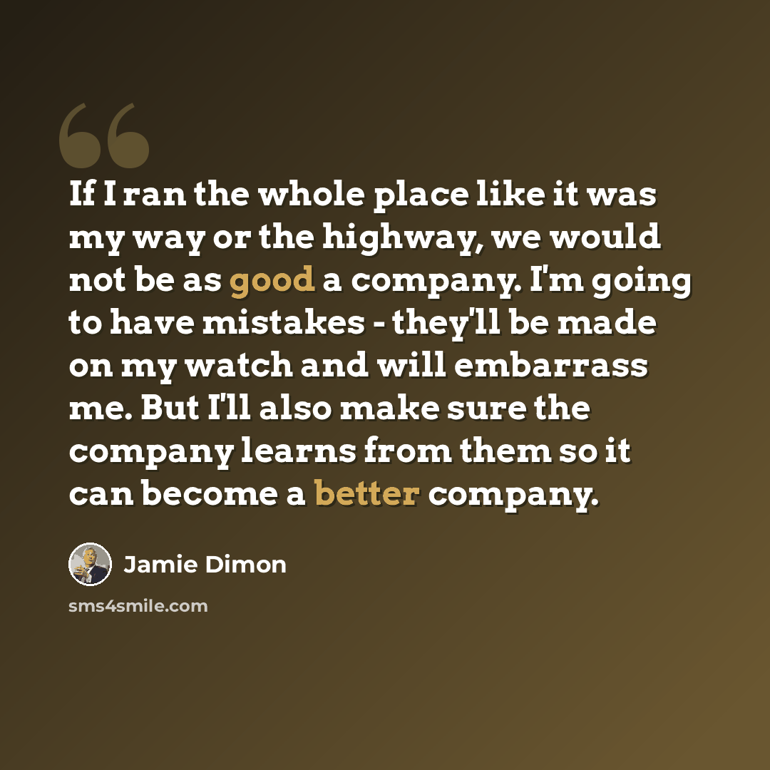 “If I ran the whole place like it was my way or the highway, we would not be as good a company. I'm going to have mistakes - they'll be made on my watch and will embarrass me. But I'll also make sure the company learns from them so it can become a better company.” quote by Jamie Dimon