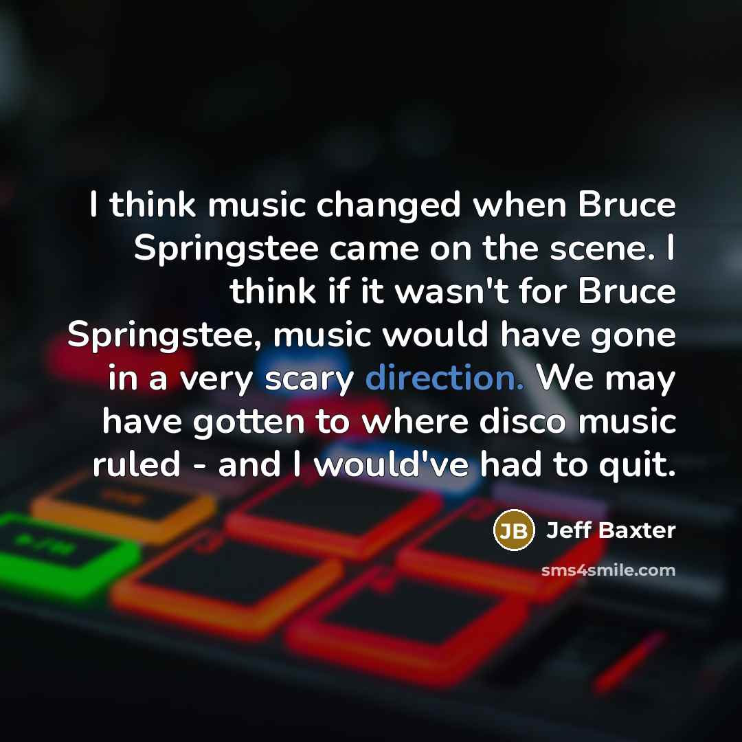 “I think music changed when Bruce Springstee came on the scene. I think if it wasn't for Bruce Springstee, music would have gone in a very scary direction. We may have gotten to where disco music ruled - and I would've had to quit.” quote by Jeff Baxter