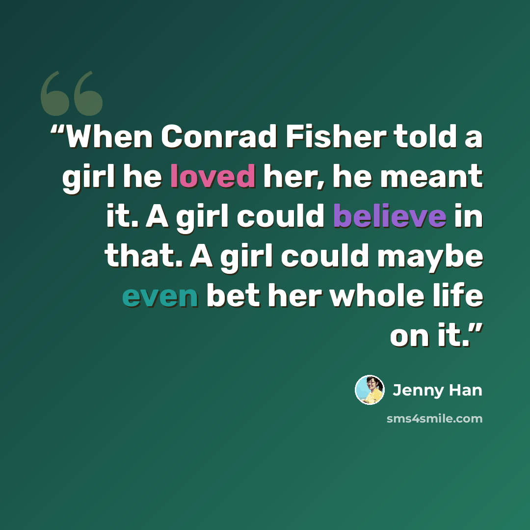 “When Conrad Fisher told a girl he loved her, he meant it. A girl could believe in that. A girl could maybe even bet her whole life on it.” quote by Jenny Han