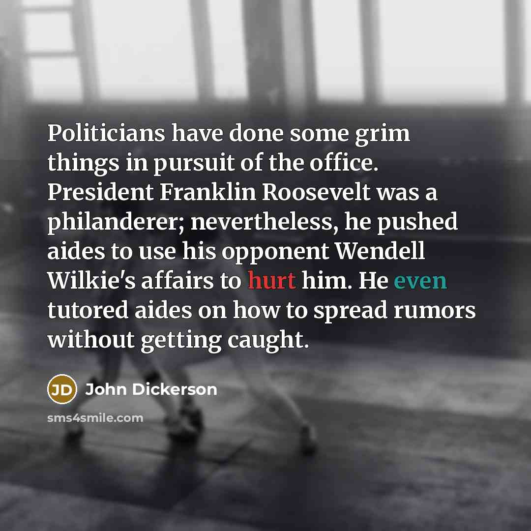 “Politicians have done some grim things in pursuit of the office. President Franklin Roosevelt was a philanderer; nevertheless, he pushed aides to use his opponent Wendell Wilkie's affairs to hurt him. He even tutored aides on how to spread rumors without getting caught.” quote by John Dickerson