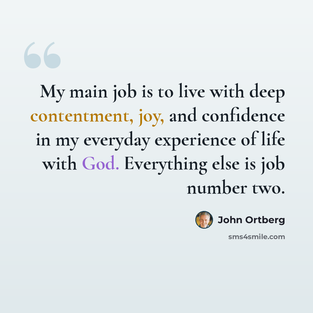“My main job is to live with deep contentment, joy, and confidence in my everyday experience of life with God. Everything else is job number two.” quote by John Ortberg