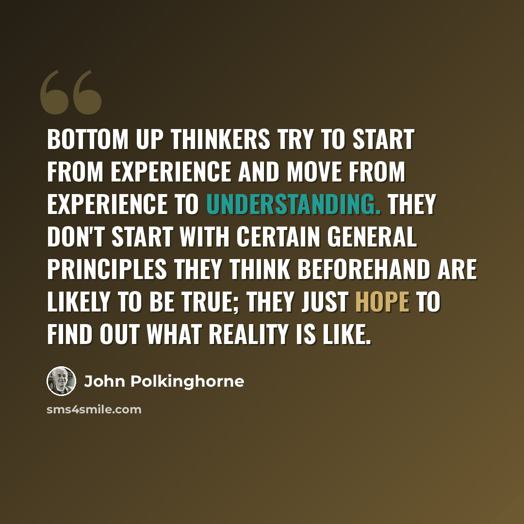“Bottom up thinkers try to start from experience and move from experience to understanding. They don't start with certain general principles they think beforehand are likely to be true; they just hope to find out what reality is like.” quote by John Polkinghorne