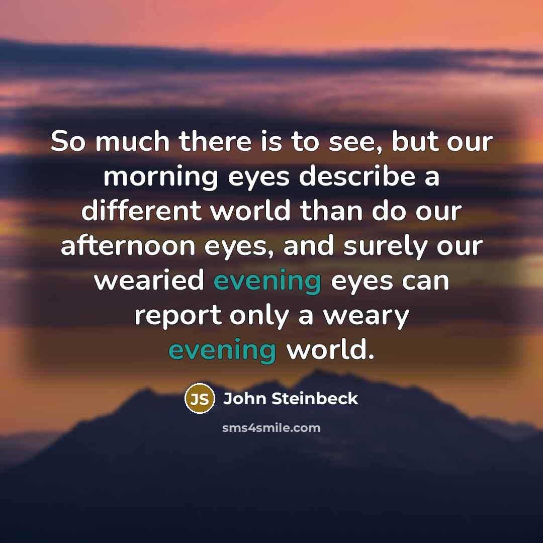 “So much there is to see, but our morning eyes describe a different world than do our afternoon eyes, and surely our wearied evening eyes can report only a weary evening world.” quote by John Steinbeck