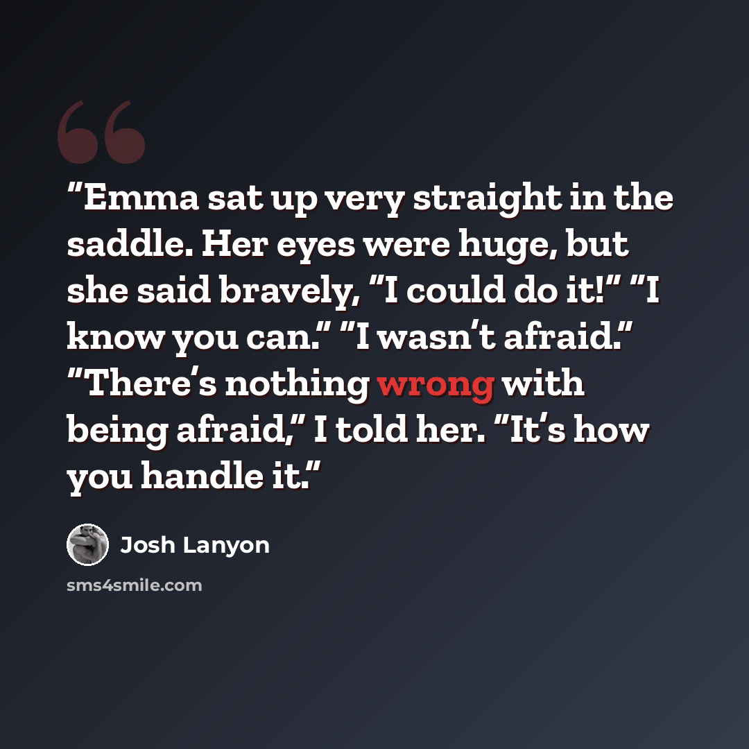 “Emma sat up very straight in the saddle. Her eyes were huge, but she said bravely, “I could do it!” “I know you can.” “I wasn’t afraid.” “There’s nothing wrong with being afraid,” I told her. “It’s how you handle it.” quote by Josh Lanyon