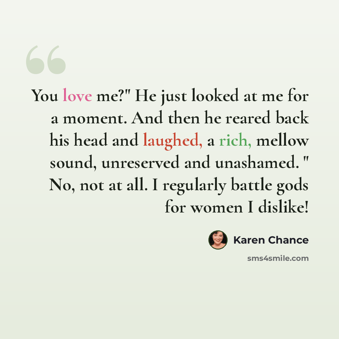 “You love me?" He just looked at me for a moment. And then he reared back his head and laughed, a rich, mellow sound, unreserved and unashamed. " No, not at all. I regularly battle gods for women I dislike!” quote by Karen Chance