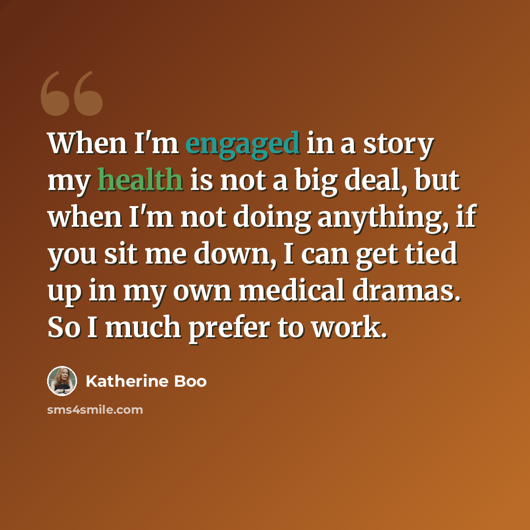 “When I'm engaged in a story my health is not a big deal, but when I'm not doing anything, if you sit me down, I can get tied up in my own medical dramas. So I much prefer to work.” quote by Katherine Boo