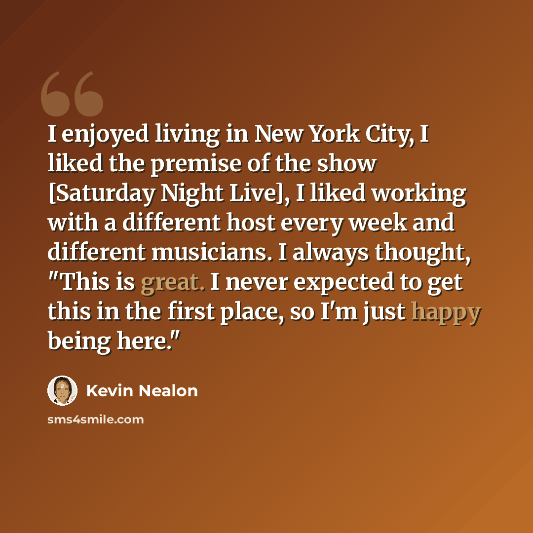 “I enjoyed living in New York City, I liked the premise of the show [Saturday Night Live], I liked working with a different host every week and different musicians. I always thought, "This is great. I never expected to get this in the first place, so I'm just happy being here."” quote by Kevin Nealon