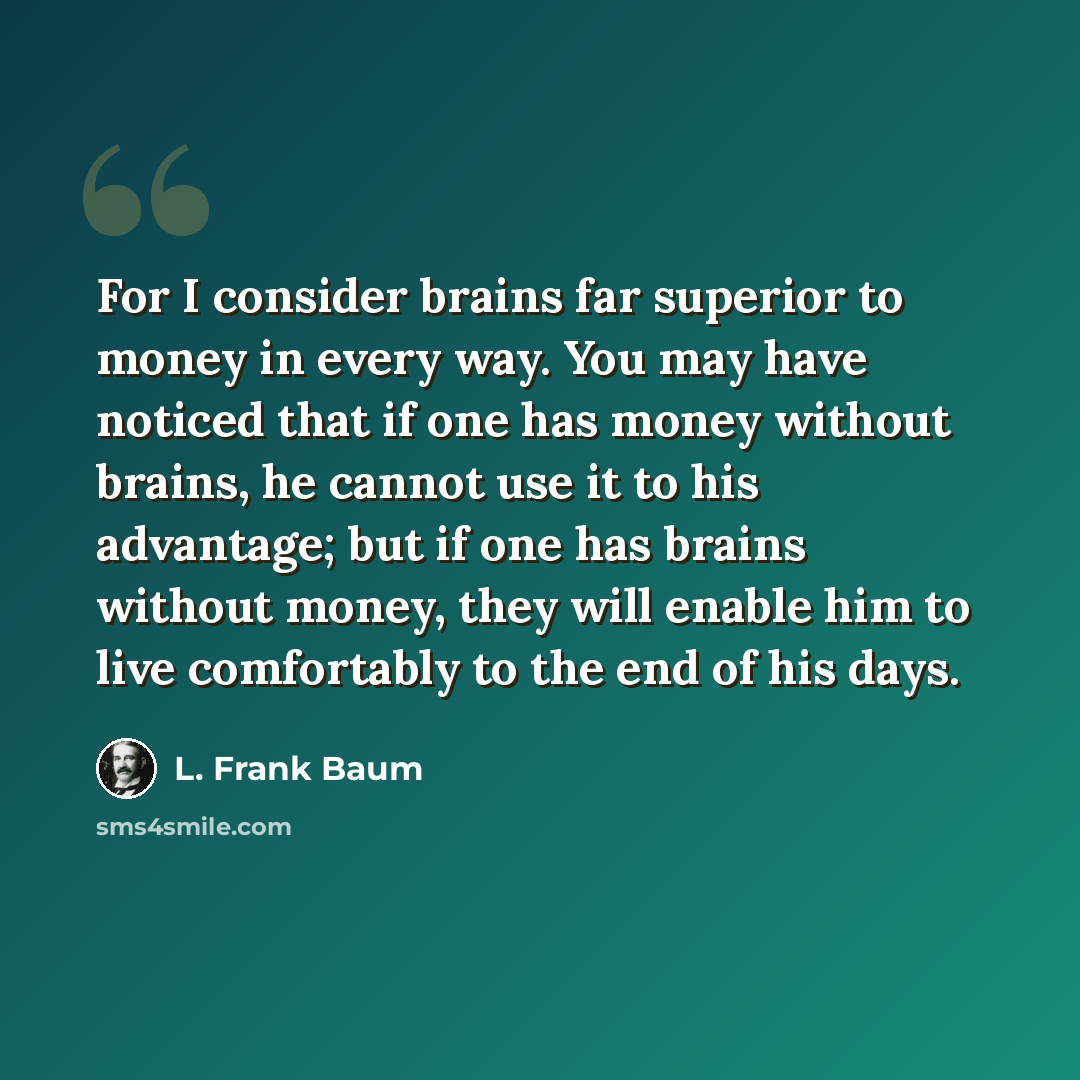 “For I consider brains far superior to money in every way. You may have noticed that if one has money without brains, he cannot use it to his advantage; but if one has brains without money, they will enable him to live comfortably to the end of his days.” quote by L. Frank Baum