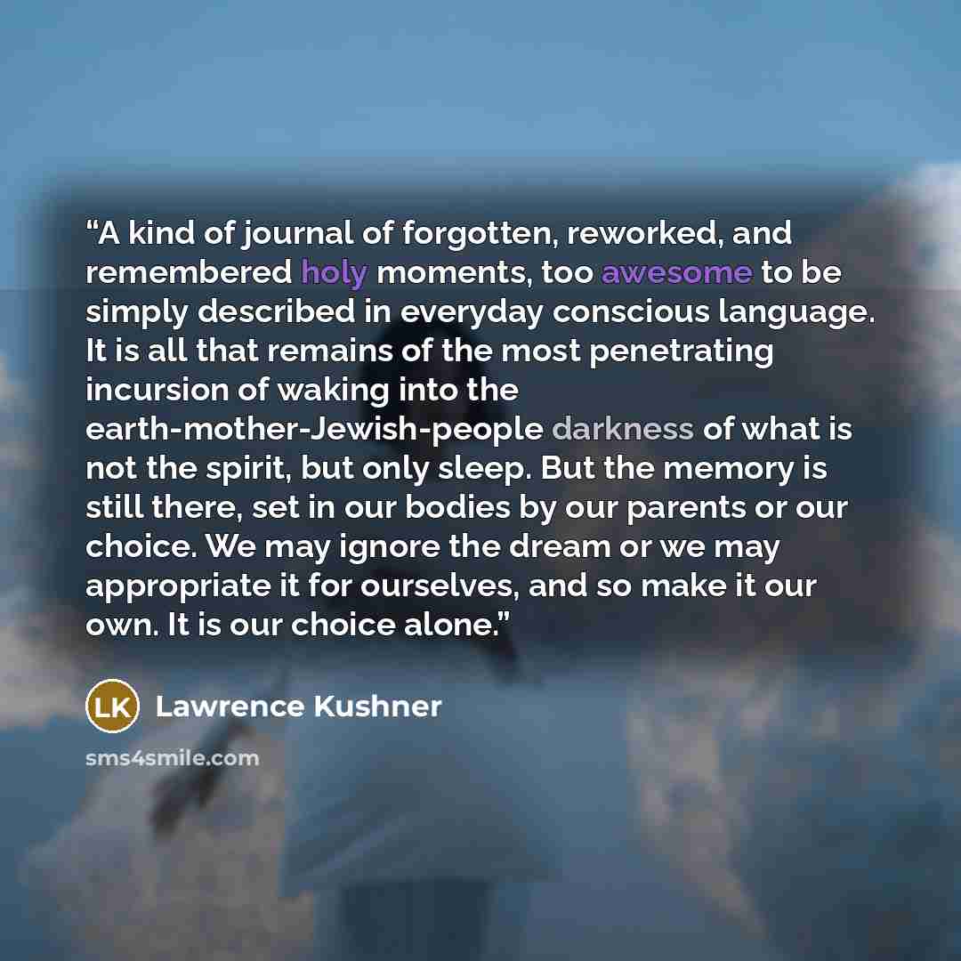 “A kind of journal of forgotten, reworked, and remembered holy moments, too awesome to be simply described in everyday conscious language. It is all that remains of the most penetrating incursion of waking into the earth-mother-Jewish-people darkness of what is not the spirit, but only sleep. But…” quote by Lawrence Kushner