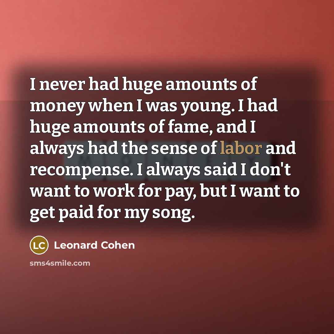 “I never had huge amounts of money when I was young. I had huge amounts of fame, and I always had the sense of labor and recompense. I always said I don't want to work for pay, but I want to get paid for my song.” quote by Leonard Cohen