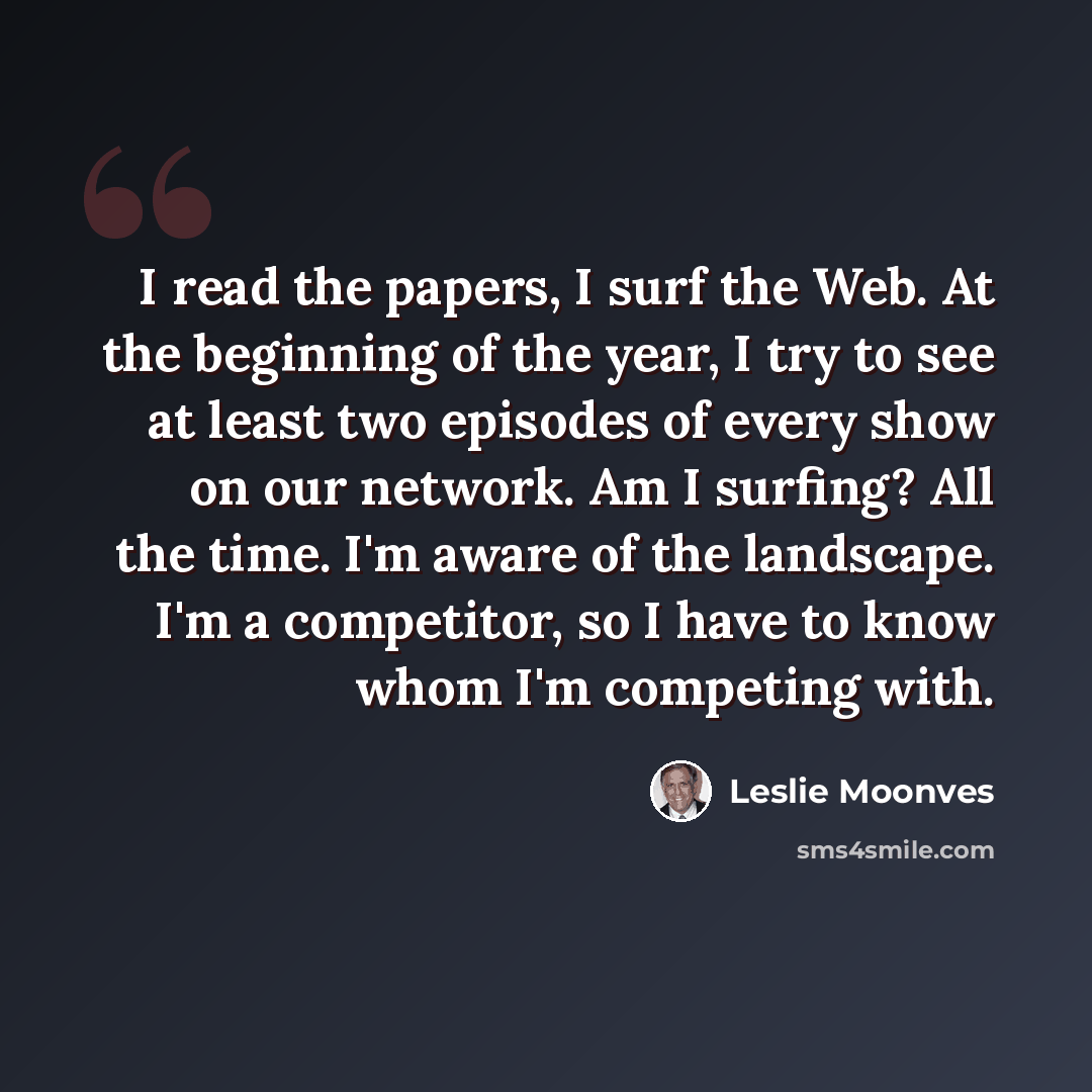 “I read the papers, I surf the Web. At the beginning of the year, I try to see at least two episodes of every show on our network. Am I surfing? All the time. I'm aware of the landscape. I'm a competitor, so I have to know whom I'm competing with.” quote by Leslie Moonves
