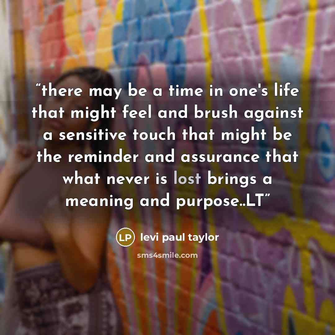 “there may be a time in one's life that might feel and brush against a sensitive touch that might be the reminder and assurance that what never is lost brings a meaning and purpose..LT” quote by levi paul taylor