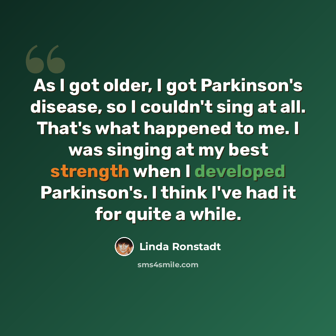 “As I got older, I got Parkinson's disease, so I couldn't sing at all. That's what happened to me. I was singing at my best strength when I developed Parkinson's. I think I've had it for quite a while.” quote by Linda Ronstadt