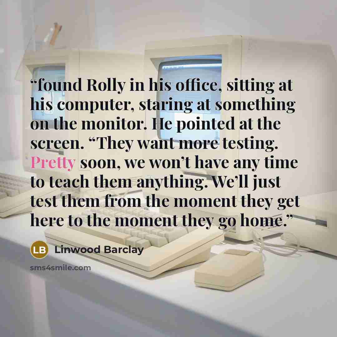 “found Rolly in his office, sitting at his computer, staring at something on the monitor. He pointed at the screen. “They want more testing. Pretty soon, we won’t have any time to teach them anything. We’ll just test them from the moment they get here to the moment they go home.” quote by Linwood Barclay