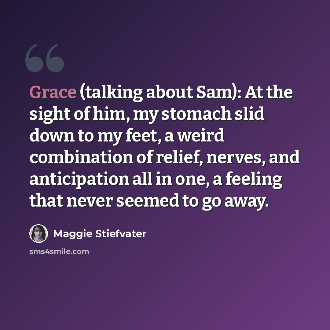 “Grace (talking about Sam): At the sight of him, my stomach slid down to my feet, a weird combination of relief, nerves, and anticipation all in one, a feeling that never seemed to go away.” quote by Maggie Stiefvater