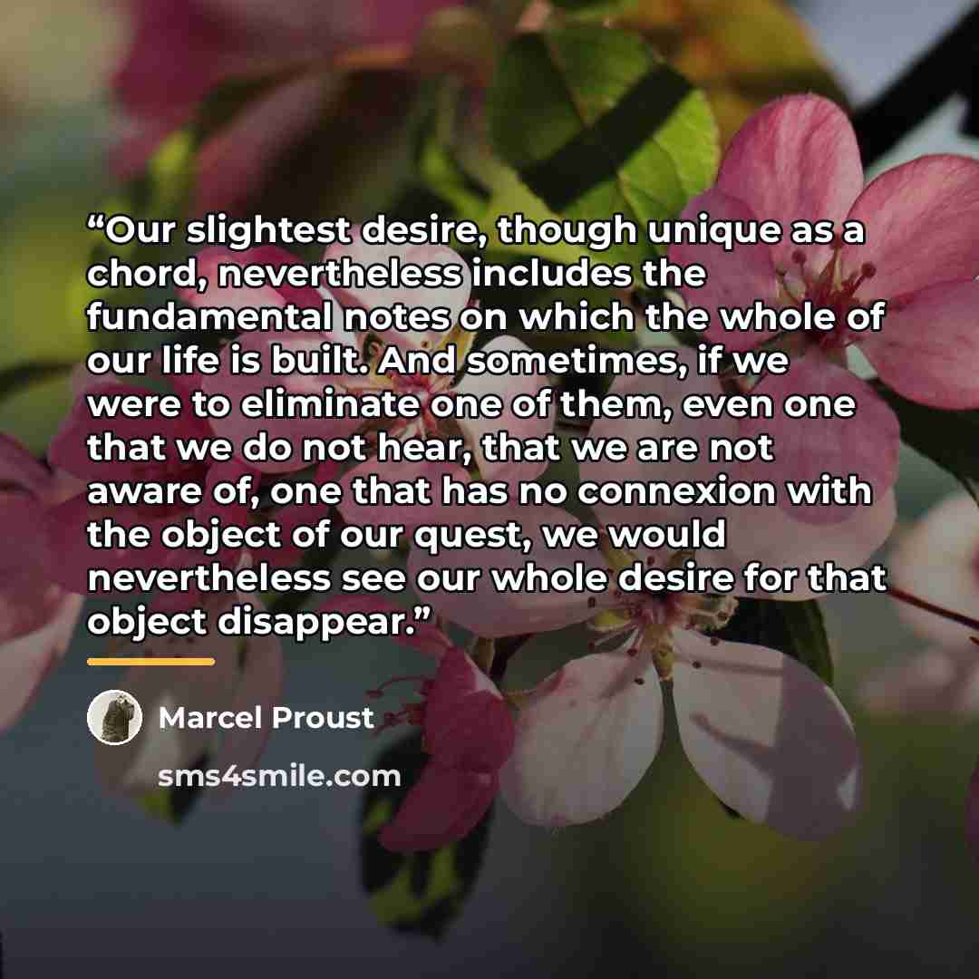 “Our slightest desire, though unique as a chord, nevertheless includes the fundamental notes on which the whole of our life is built. And sometimes, if we were to eliminate one of them, even one that we do not hear, that we are not aware of, one that has no connexion with the object of our quest…” quote by Marcel Proust